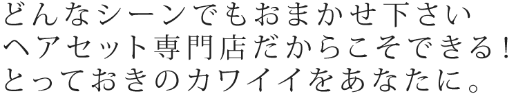 どんなシーンでもおまかせください。ヘアセット専門店だからこそ出来るとっておきのカワイイをあなたに